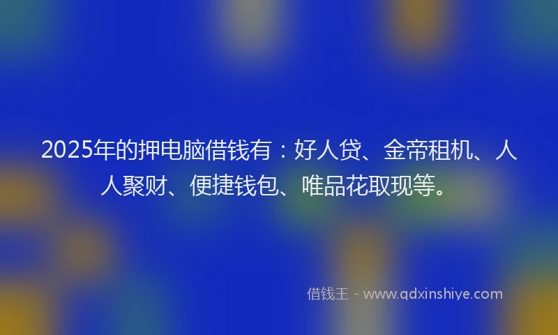 2025年的押电脑借钱有：好人贷、金帝租机、人人聚财、便捷钱包、唯品花取现等。