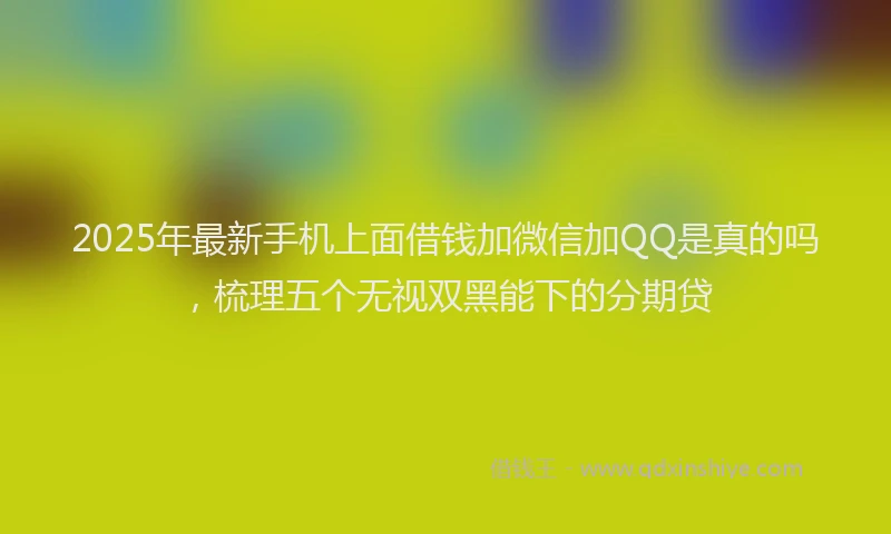 2025年最新手机上面借钱加微信加QQ是真的吗，梳理五个无视双黑能下的分期贷