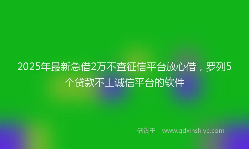 2025年最新急借2万不查征信平台放心借，罗列5个贷款不上诚信平台的软件