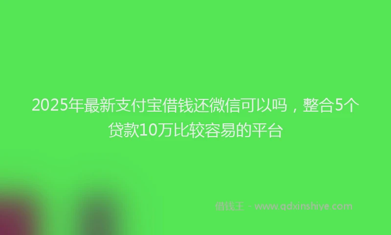 2025年最新支付宝借钱还微信可以吗，整合5个贷款10万比较容易的平台