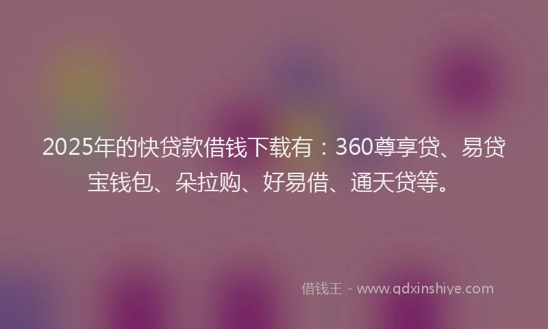 2025年的快贷款借钱下载有：360尊享贷、易贷宝钱包、朵拉购、好易借、通天贷等。
