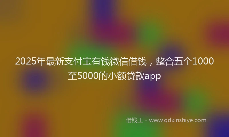 2025年最新支付宝有钱微信借钱，整合五个1000至5000的小额贷款app