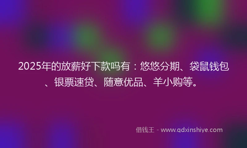2025年的放薪好下款吗有：悠悠分期、袋鼠钱包、银票速贷、随意优品、羊小购等。