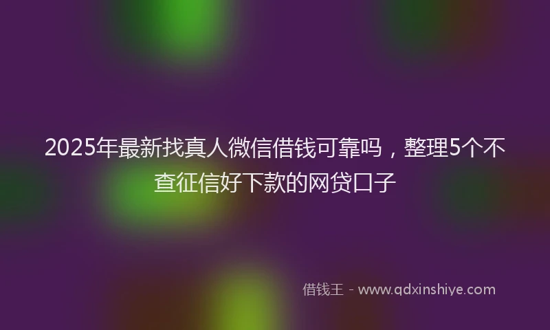 2025年最新找真人微信借钱可靠吗，整理5个不查征信好下款的网贷口子