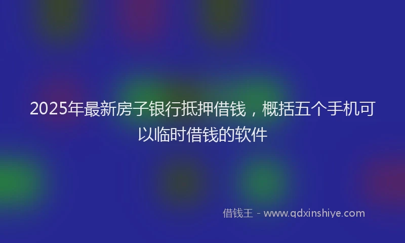 2025年最新房子银行抵押借钱，概括五个手机可以临时借钱的软件