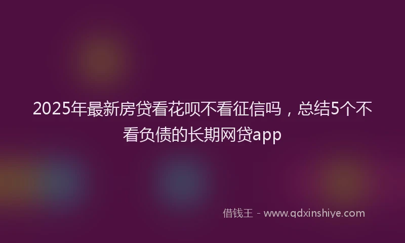 2025年最新房贷看花呗不看征信吗，总结5个不看负债的长期网贷app