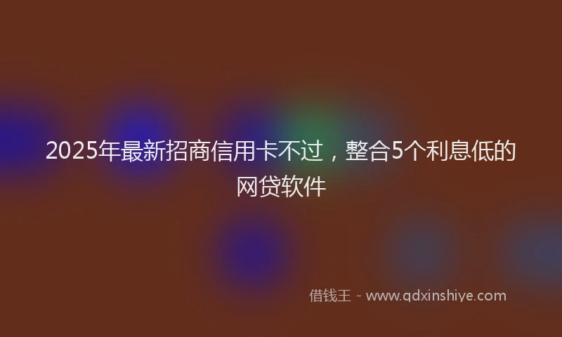 2025年最新招商信用卡不过，整合5个利息低的网贷软件