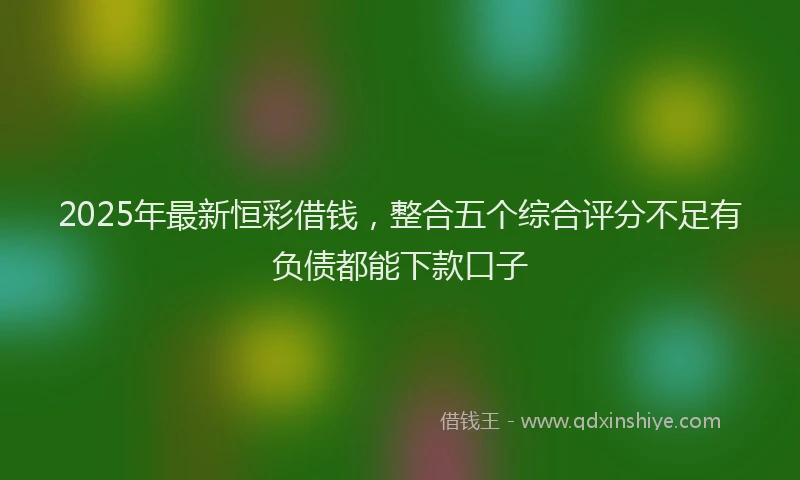 2025年最新恒彩借钱，整合五个综合评分不足有负债都能下款口子