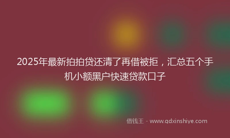 2025年最新拍拍贷还清了再借被拒，汇总五个手机小额黑户快速贷款口子