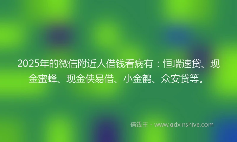 2025年的微信附近人借钱看病有：恒瑞速贷、现金蜜蜂、现金侠易借、小金鹤、众安贷等。
