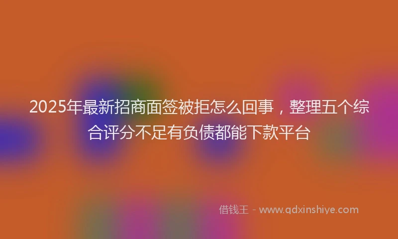 2025年最新招商面签被拒怎么回事，整理五个综合评分不足有负债都能下款平台