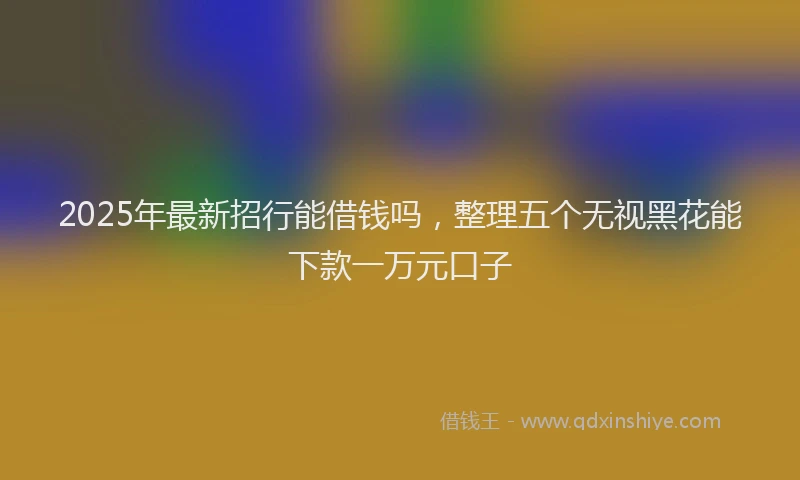 2025年最新招行能借钱吗，整理五个无视黑花能下款一万元口子