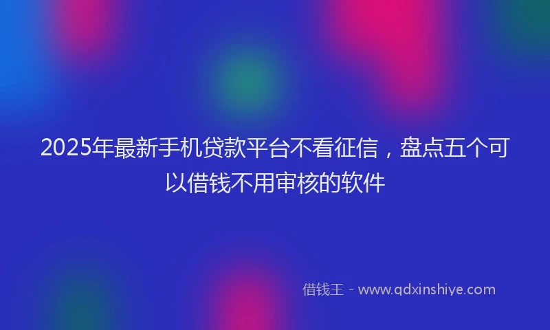 2025年最新手机贷款平台不看征信，盘点五个可以借钱不用审核的软件