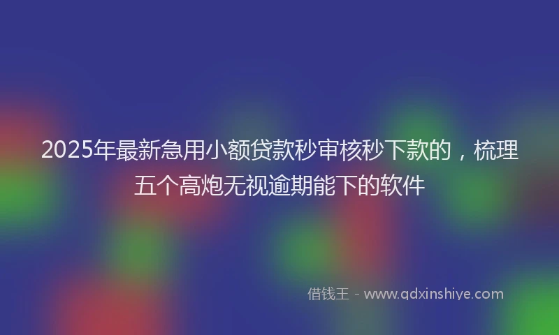 2025年最新急用小额贷款秒审核秒下款的，梳理五个高炮无视逾期能下的软件