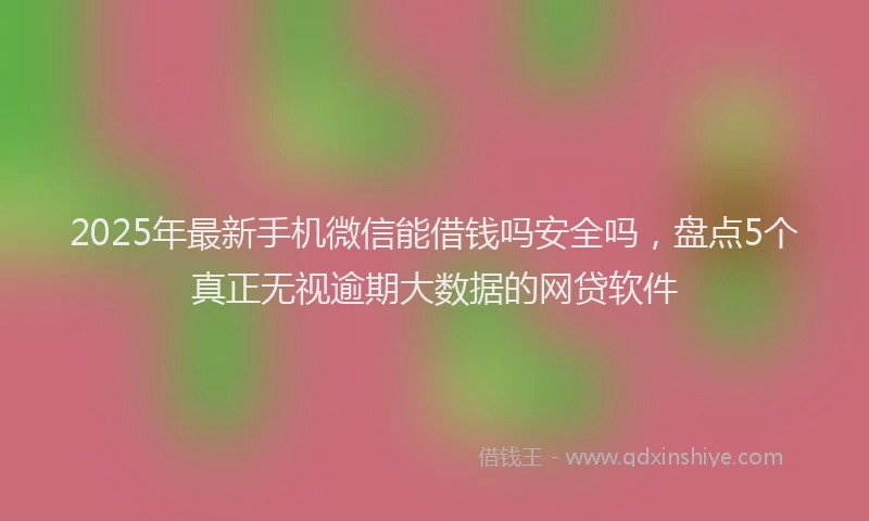 2025年最新手机微信能借钱吗安全吗，盘点5个真正无视逾期大数据的网贷软件