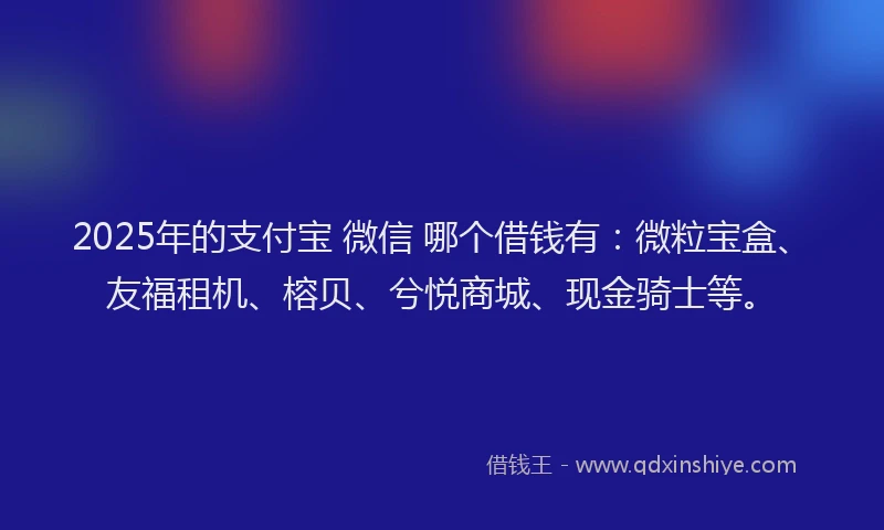 2025年的支付宝 微信 哪个借钱有：微粒宝盒、友福租机、榕贝、兮悦商城、现金骑士等。