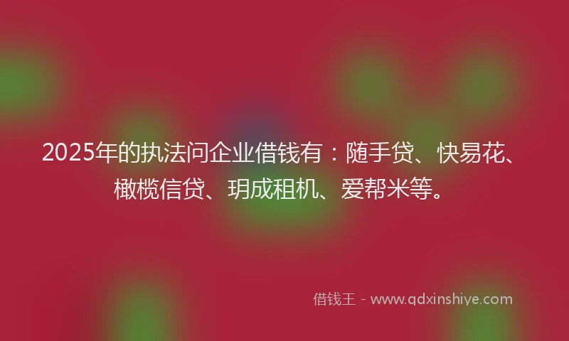 2025年的执法问企业借钱有：随手贷、快易花、橄榄信贷、玥成租机、爱帮米等。