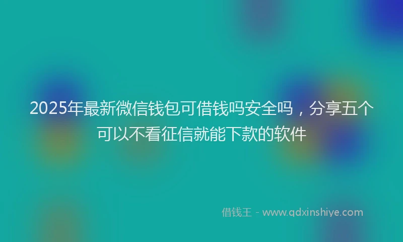 2025年最新微信钱包可借钱吗安全吗，分享五个可以不看征信就能下款的软件