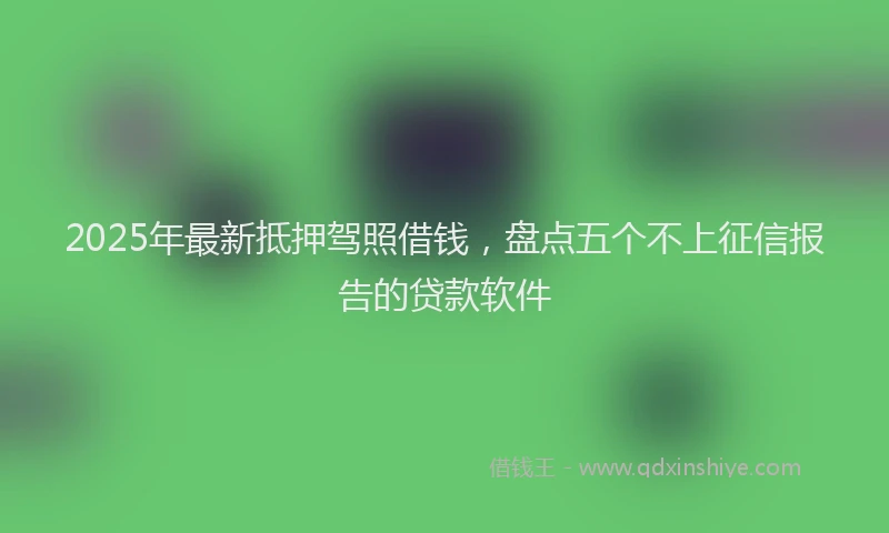 2025年最新抵押驾照借钱，盘点五个不上征信报告的贷款软件
