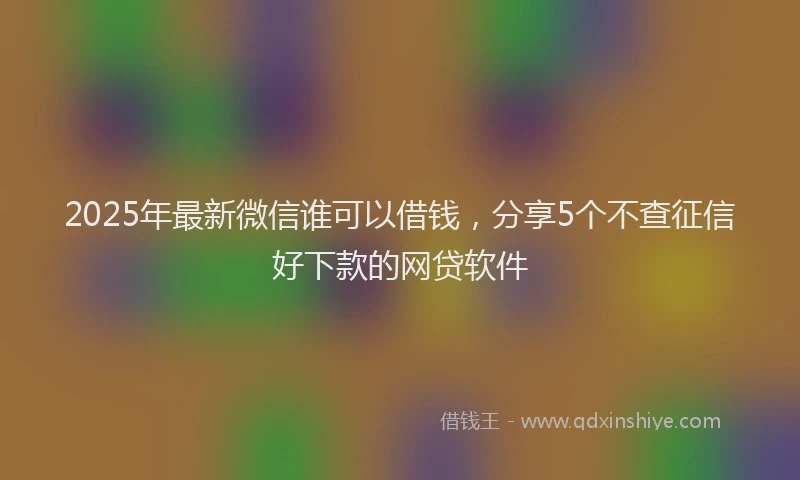 2025年最新微信谁可以借钱，分享5个不查征信好下款的网贷软件