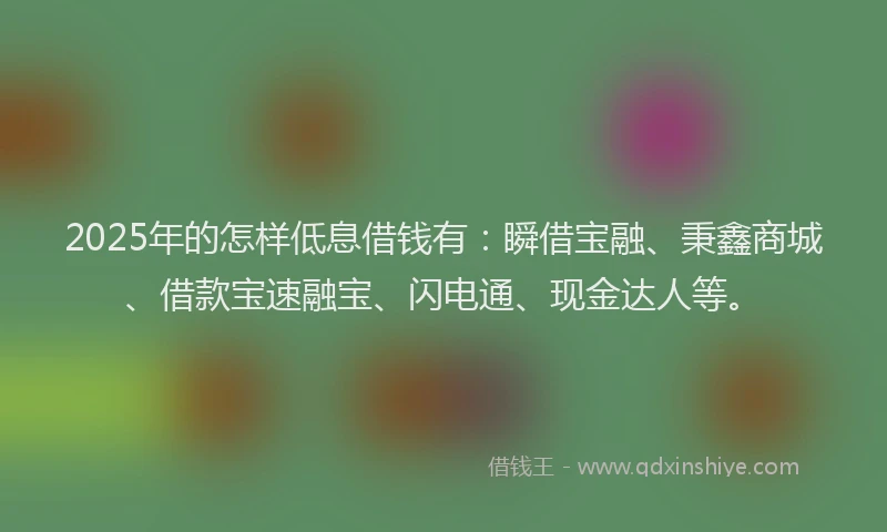 2025年的怎样低息借钱有：瞬借宝融、秉鑫商城、借款宝速融宝、闪电通、现金达人等。