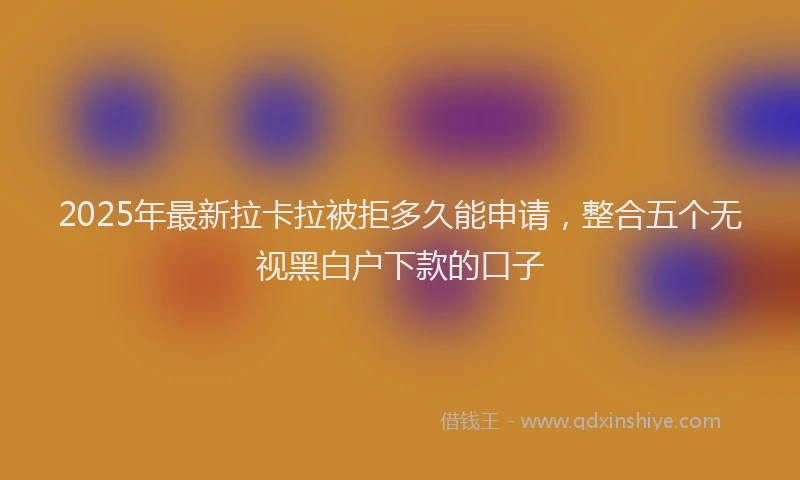 2025年最新拉卡拉被拒多久能申请，整合五个无视黑白户下款的口子