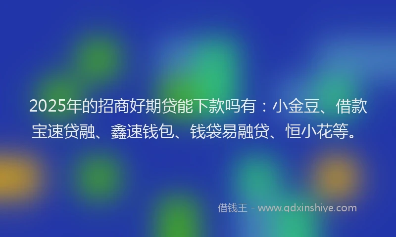 2025年的招商好期贷能下款吗有：小金豆、借款宝速贷融、鑫速钱包、钱袋易融贷、恒小花等。