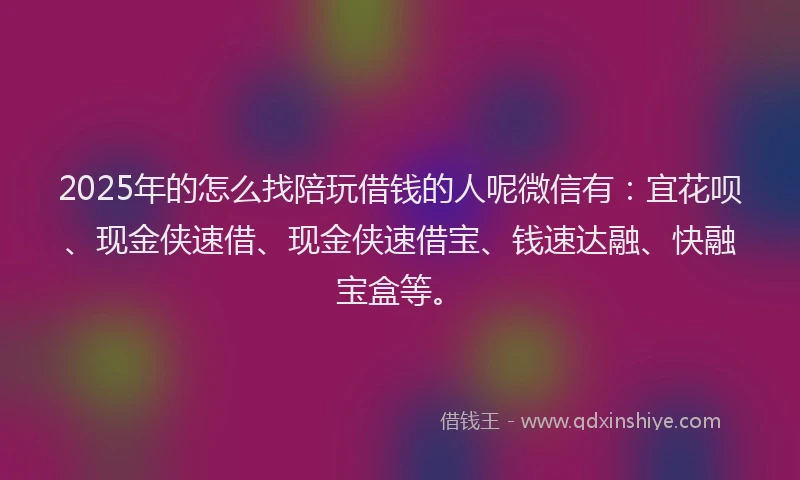 2025年的怎么找陪玩借钱的人呢微信有：宜花呗、现金侠速借、现金侠速借宝、钱速达融、快融宝盒等。