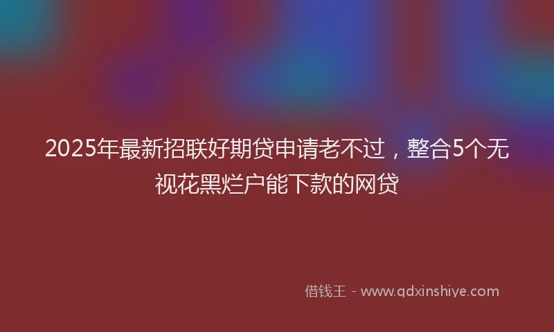 2025年最新招联好期贷申请老不过，整合5个无视花黑烂户能下款的网贷