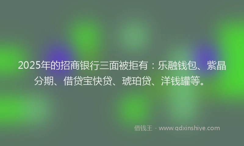 2025年的招商银行三面被拒有：乐融钱包、紫晶分期、借贷宝快贷、琥珀贷、洋钱罐等。