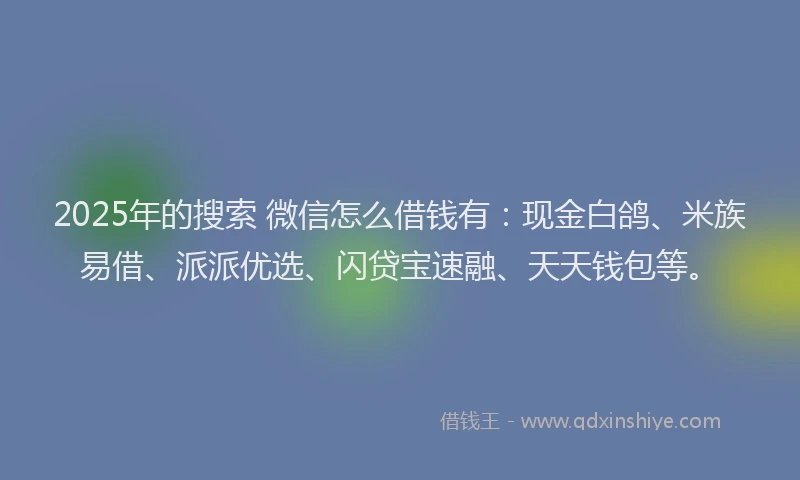 2025年的搜索 微信怎么借钱有：现金白鸽、米族易借、派派优选、闪贷宝速融、天天钱包等。
