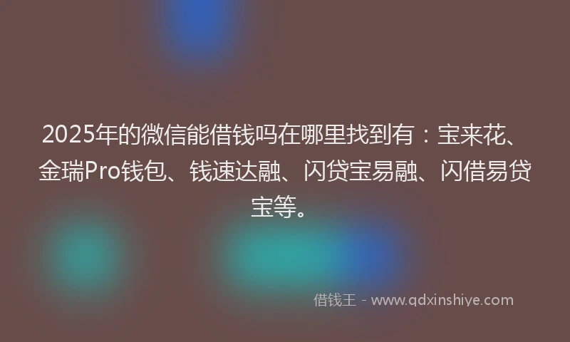 2025年的微信能借钱吗在哪里找到有：宝来花、金瑞Pro钱包、钱速达融、闪贷宝易融、闪借易贷宝等。