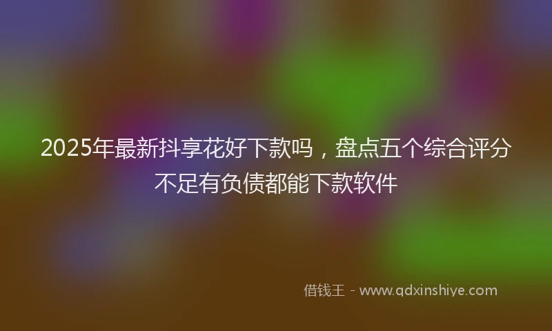 2025年最新抖享花好下款吗，盘点五个综合评分不足有负债都能下款软件