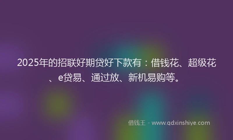 2025年的招联好期贷好下款有：借钱花、超级花、e贷易、通过放、新机易购等。