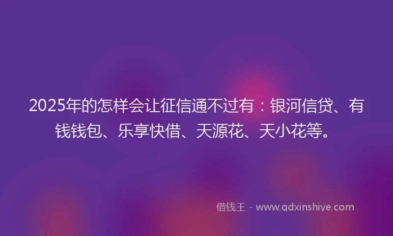 2025年的怎样会让征信通不过有：银河信贷、有钱钱包、乐享快借、天源花、天小花等。