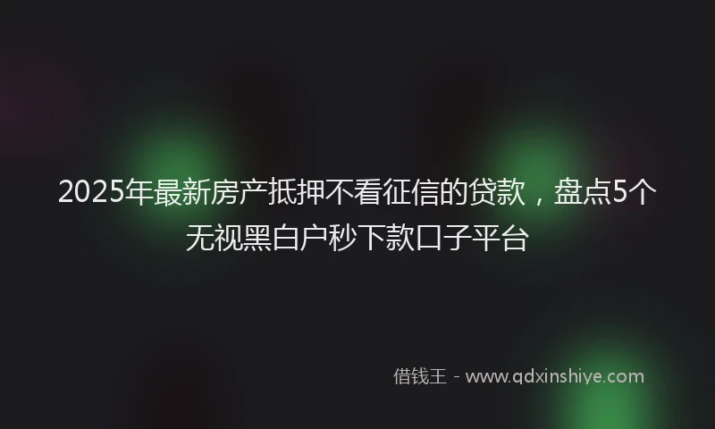 2025年最新房产抵押不看征信的贷款，盘点5个无视黑白户秒下款口子平台