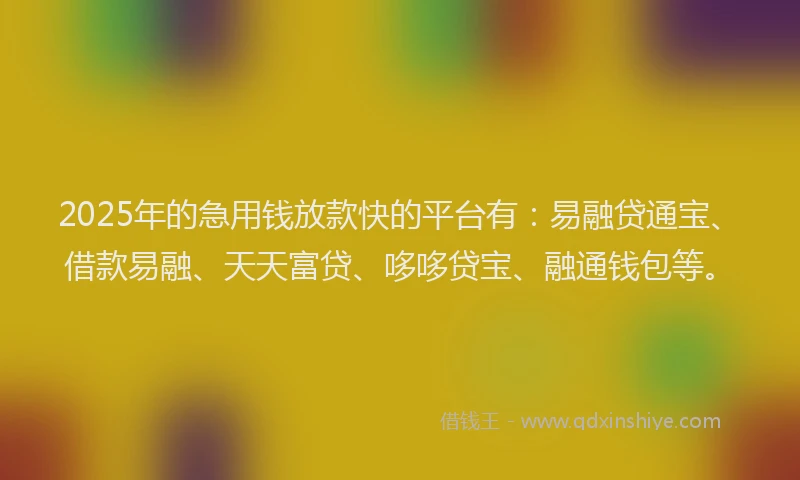 2025年的急用钱放款快的平台有：易融贷通宝、借款易融、天天富贷、哆哆贷宝、融通钱包等。