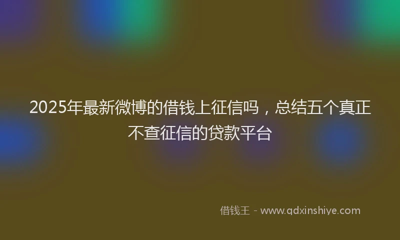 2025年最新微博的借钱上征信吗，总结五个真正不查征信的贷款平台