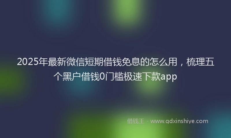2025年最新微信短期借钱免息的怎么用，梳理五个黑户借钱0门槛极速下款app
