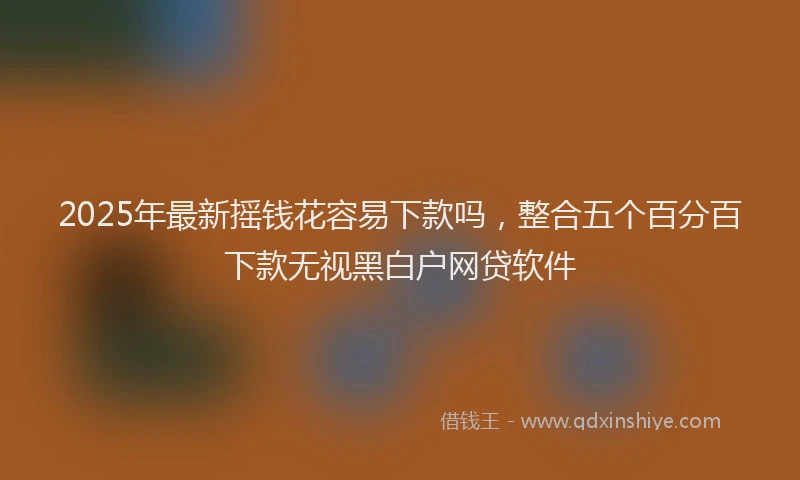 2025年最新摇钱花容易下款吗，整合五个百分百下款无视黑白户网贷软件