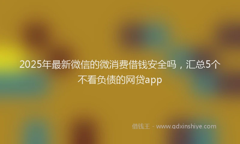 2025年最新微信的微消费借钱安全吗，汇总5个不看负债的网贷app
