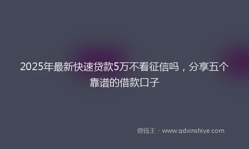 2025年最新快速贷款5万不看征信吗，分享五个靠谱的借款口子