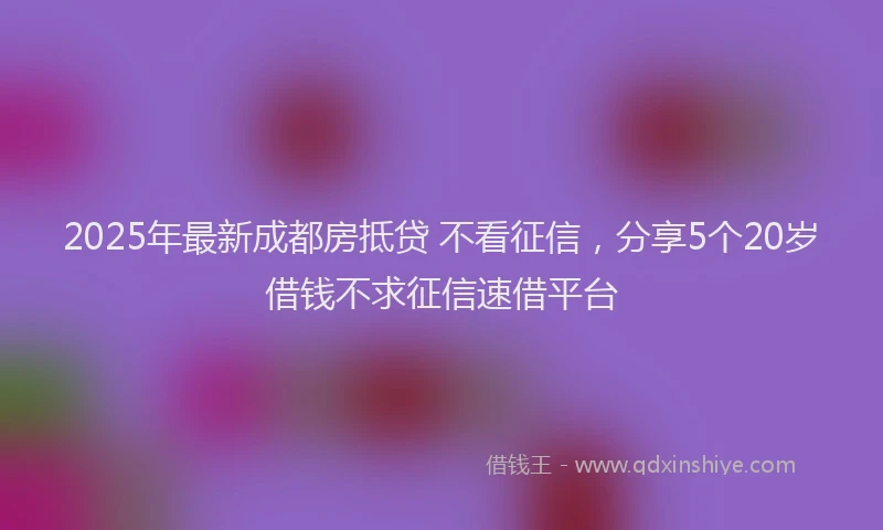 2025年最新成都房抵贷 不看征信，分享5个20岁借钱不求征信速借平台
