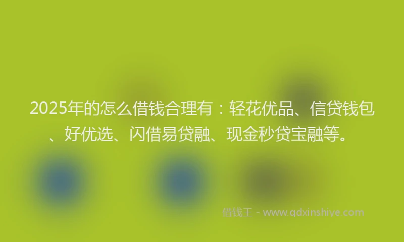 2025年的怎么借钱合理有：轻花优品、信贷钱包、好优选、闪借易贷融、现金秒贷宝融等。