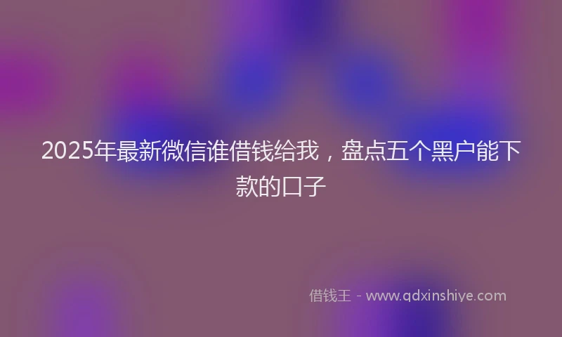 2025年最新微信谁借钱给我，盘点五个黑户能下款的口子