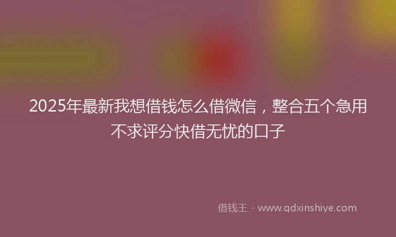 2025年最新我想借钱怎么借微信，整合五个急用不求评分快借无忧的口子