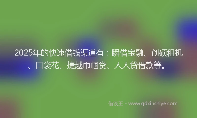 2025年的快速借钱渠道有：瞬借宝融、创硕租机、口袋花、捷越巾帼贷、人人贷借款等。