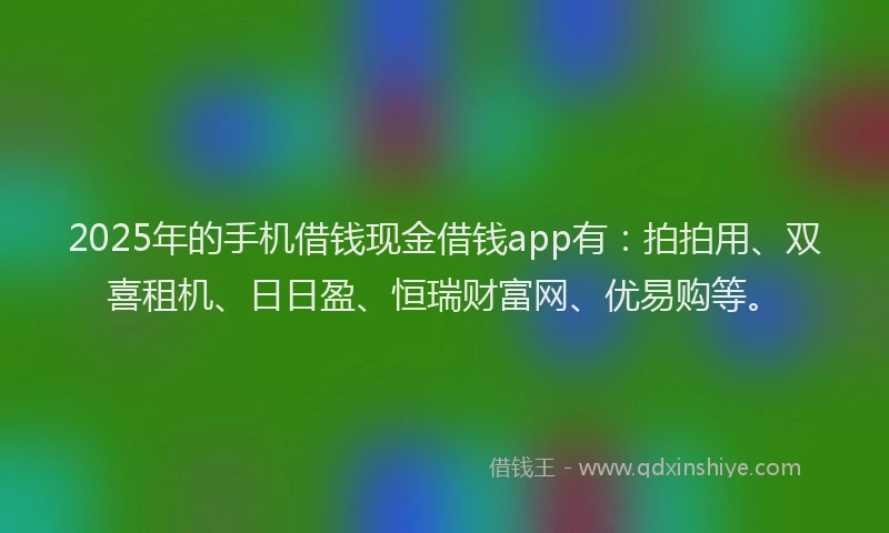 2025年的手机借钱现金借钱app有：拍拍用、双喜租机、日日盈、恒瑞财富网、优易购等。