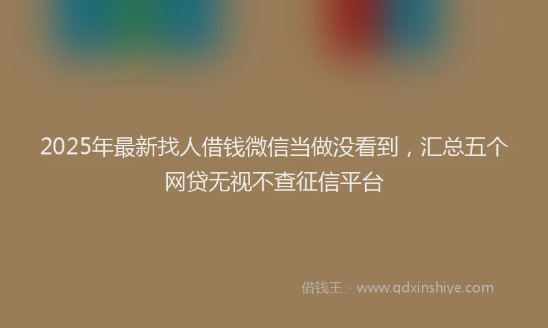 2025年最新找人借钱微信当做没看到，汇总五个网贷无视不查征信平台