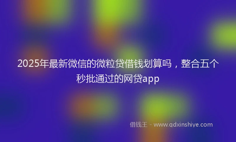 2025年最新微信的微粒贷借钱划算吗，整合五个秒批通过的网贷app